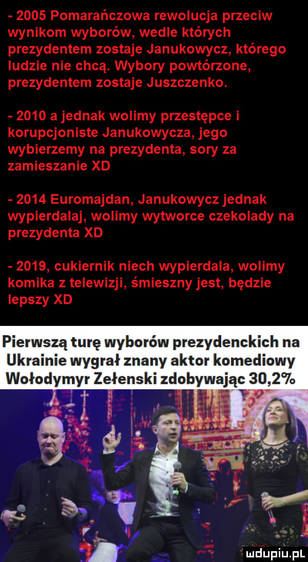 pomarańczowa rewolucja przeciw wynikom wyborów wedle których prezydentem zostaje janukowycz którego ludzie nie chcą. wybory powtórzone prezydentem zostaje juszczenko.      a jednak wolimy przestępce i korupcjoniste janukowycza jego wybierzemy na prezydenta sary za zamieszanie xd      euromajdan janukowycz jednak wypierdalaj wolimy wytworne czekolady na prezydenta xd      cukiernik niech wypierdala wolimy komika z telewizji śmieszny jest będzie lepszy xd pierwszą turę wyborów prezydenckich na ukrainie wygrał znany aktor komediowy wołodymyr zełenski zdobywając        i t w f