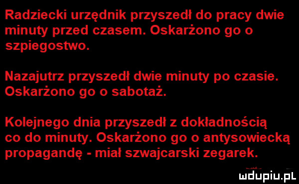 radziecki urzędnik przyszedł do pracy dwie minuty przed czasem. oskarżono go o szpiegostwo. nazajutrz przyszedł dwie minuty po czasie. oskarżono go o sabotaż. kolejnego dnia przyszedł z dokładnością co do minuty. oskarżono go o antysowiecką propagandę miał szwajcarski zegarek. lai jupiupl