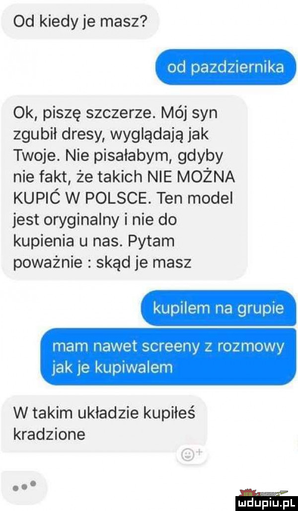 od kiedy je masz od padeiermka ok piszę szczerze. mój syn zgubił dresy wyglądają jak twoje. nie pisałabym gdyby nie fakt że takich nie można kupic w polsce. ten model jest oryginalny i nie do kupienia u nas. pytam poważnie skąd je masz kupilem na grupie mam nawet screeny z rozmowy ak e kupiwalem w takim układzie kupiłeś kradzione wdupiupl