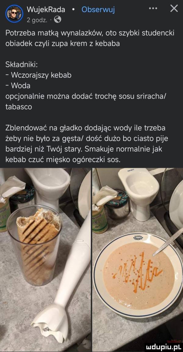 wujekrada obserwuj x   godz potrzeba matką wynalazków oto szybki studencki obiadek czyli zupa krem z kebaba składniki wczorajszy kebab woda opcjonalnie można dodać trochę sosu sriracha tabasco zblendować na gładko dodając wody ile trzeba żeby nie było za gęsta dość dużo bo ciasto pije bardziej niż twój stary. smakuje normalniejak kebab czuć miesko ogóreczki sos