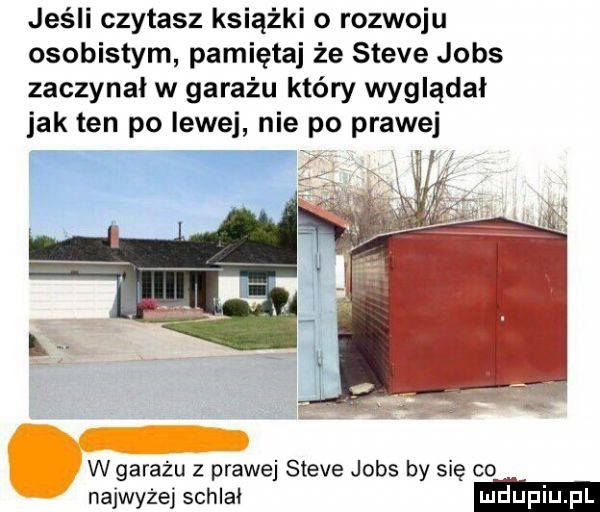 jeśli czytasz książki o rozwoju osobistym pamiętaj że steve jobs zaczynał w garażu który wyglądał jak ten po lewej nie po prawej w garażu z prawej steve jobs by się co najwyżej schlat