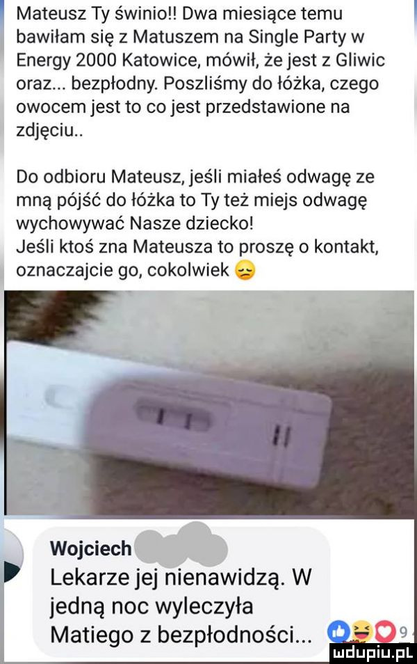 mateusz ty świnioll dwa miesiące temu bawiłam się z matuszem na single party w energy      katowice mówil że jest z gliwic oraz. bezpłodny. poszliśmy do łóżka czego owocem jest to co jest przedstawione na zdjęciu. do odbioru mateusz jeśli miałeś odwagę ze mną pójść do łóżka to ty też miejs odwagę wychowywać nasze dziecko jeśli ktoś zna mateusza to proszę o kontakt oznaczajcie go cokolwiek wojciech lekarze jej nienawidzą. w jedną noc wyleczyła maniego z bezpłodności