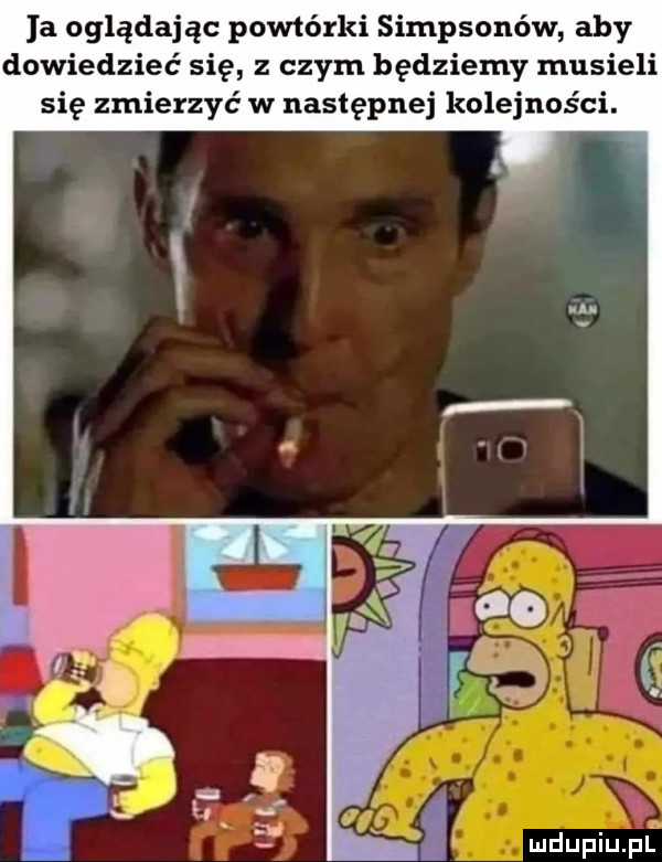 ia oglądając powtórki simpsonów aby dowiedzieć się z czym będziemy musieli się zmierzyć w następnej kolejności