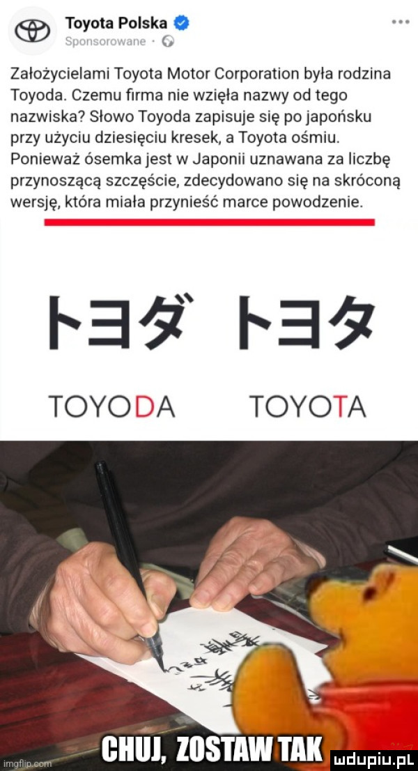 toyota polska o i zaiozycielami toyota motor corporation byka rodzina toyota. czemu firma nie wzięła nazwy od tego nazwiska słowo toyota zapisuje się po japońsku przy uzyciu dziesięciu kresek a toyota ośmiu. ponieważ ósemka jest w japonii uznawana za liczbę przynoszącą szczęście zdecydowano się na skróconą wersję która miala przynieść marce powodzenie. pai   i ei z todo a todo a cum znsmwm