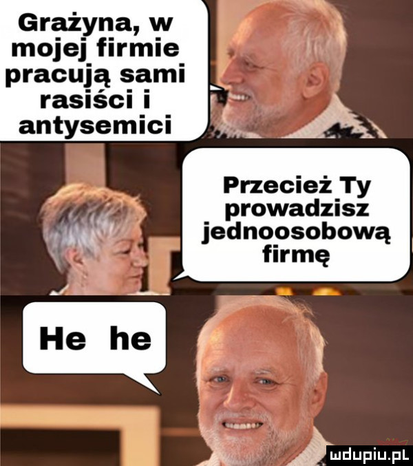 grażyna w mojej firmie pracują sami rasiści i antysemici przecież ty prowadzisz jednoosobową firmę