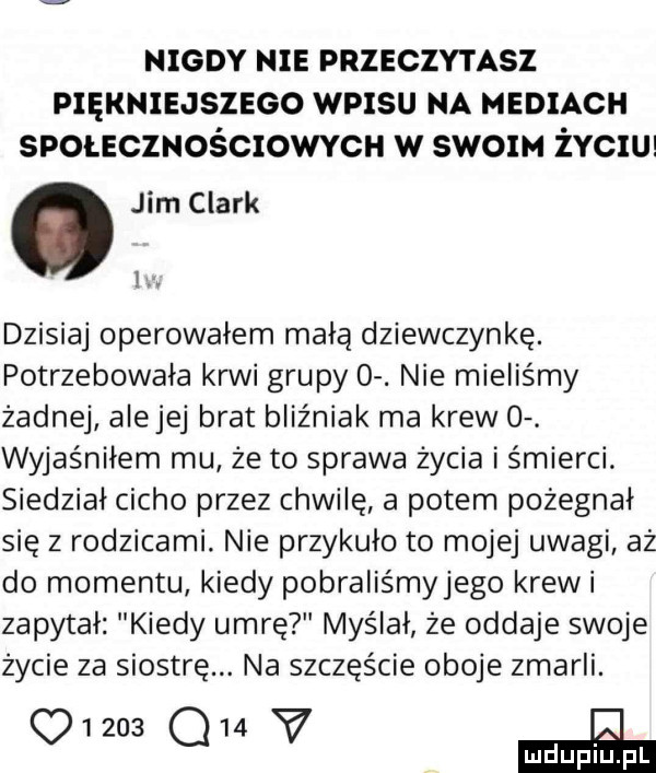 nigdy nie pnzeczvnsz pxęxmsaszeeo wpisu na mediach svoucznoécxowvcu w słom ivcw. jim clark i. dzisiaj operowałem małą dziewczynkę. potrzebowała krwi grupy  . nie mieliśmy żadnej alejej brat bliźniak ma krew  . wyjaśniłem mu że to sprawa życia i śmierci. siedział cicho przez chwilę a potem pożegnał się z rodzicami. nie przykuło to mojej uwagi aż do momentu kiedy pobraliśmyjego krewi zapytał kiedy umrę myślał że oddaje swoje życie za siostrę. na szczęście oboje zmarli.      q   v iii