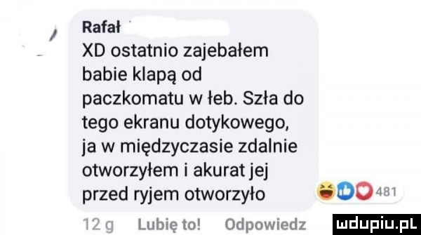 rafał xd ostatnio zajebałem babie klapą od paczkomatu w łeb. szła do tego ekranu dotykowego ja w międzyczasie zdalnie otworzyłem i akurat jej przed ryjem otworzyło ooo w lubię lo odpowiedz