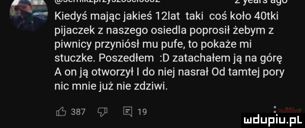 z c a. w kiedyś majchakies   ikt taki coś koło    ki pijaczek z naszego osiedla poprosił żebym z piwnicy przyniósł mu pufe to pokaże mi stuczke. poszedłem d zatachałem ją na górę a on ją otworzył i do niej nasrał od tamtej pory nie mniejuż nie zdziwi. abakankami e