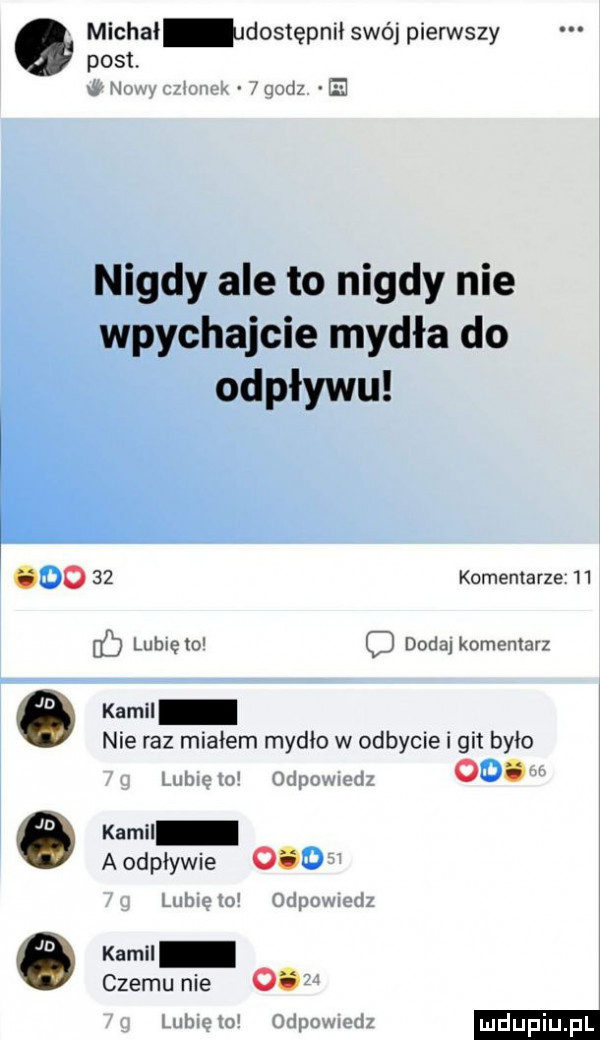 michał dostępnii swój pierwszy post. nowy czlonek   godz. ie komentarze    i lubię   c dodaj komentarz ó kemu nie raz miałem mydło w odbycie i git było   g lubie to odpowiedz   . m e kamil aodpływie      g lubięlo odpowiedz e kemu czemu nie       g lunięto odpowiedz