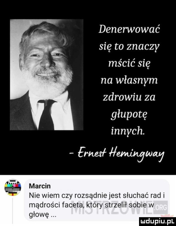 denerwować się to znaczy mścić się na własnym zdrowiu za głupotę innych. frmł emingww marcin nie wiem czy rozsądnie jest słuchać rad i mądrości faceta który strzelił sobie w głowę