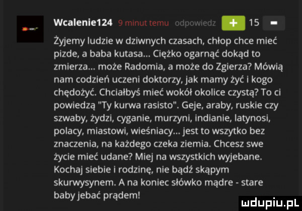 wcalenleul emvnuuemu i    żyjemy ludzie w dziwnych czasach chlop chce mieć pizde a baba kutasa. ciężko ogarnąć dokąd to zmierza. może radomia a może do zgierza mówią nam codzień uczeni doktorzy jak mamy żyć i kogo chedożyc chciałbyś mieć wokół okolice czysta to ci powiedzą ty kunica rasisto. geje araby ruskie czy szwaby żydzi cyganie murzyni. indianie iatynosi polacy miastowi wieśniacy. jest w wszytko bez znaczenia na kazdego czeka zlemla. chcesz swe życie mieć udane miej na wszystkich wyjebane. kocha siebie i rodzine nie bądź skąpym skurwysynem. a na koniec słówko mądre stare b b b ć d. e e   pp em mduplu pl