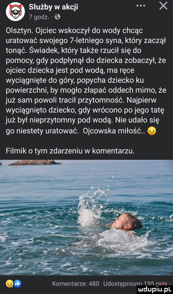 służby w akcji x i   godz. e olsztyn. ojciec wskoczył do wody chcąc uratować swojego   ietniego syna który zaczął tonąć. świadek który także rzucił się do pomocy gdy podpłynął do dziecka zobaczył że ojciec dziecka jest pod wodą. ma ręce wyciągnięte do góry popycha dziecko ku powierzchni by mogło złapać oddech mimo że już sam powoli tracił przytomność. najpierw wyciągnięto dziecko gdy wrócono po jego tatę już był nieprzytomny pod wodą. nie udało się go niestety uratować. ojcowska miłość. filmik obym zdarzeniu w komentarzu. o iii komentarze     udostępniono       v mduplu pl