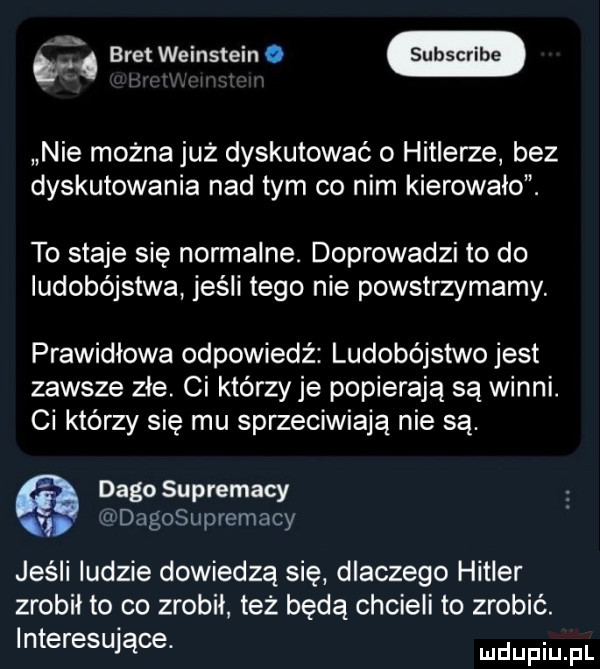 brat weinstein. nie można już dyskutować o hitlerze bez dyskutowania nad tym co nim kierowało. to staje się normalne. doprowadzi to do ludobójstwa jeśli tego nie powstrzymamy. prawidłowa odpowiedź ludobójstwo jest zawsze zle ci którzy je popierają są winni. ci którzy się mu sprzeciwiają nie są. dago suprematy dagosupremacy jeśli ludzie dowiedzą się dlaczego hitler zrobil to co zrobil też będą chcieli to zrobić. interesujące. mdupiu pl