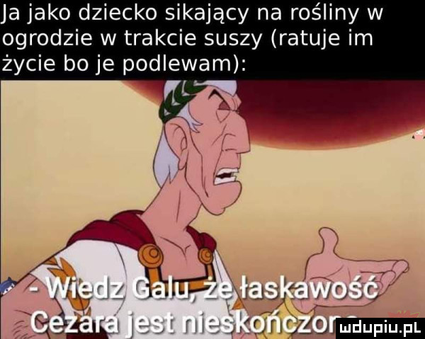 ja jako dziecko sikający na rośliny w ogrodzie w trakcie suszy ratuje im życie bo je podlewam