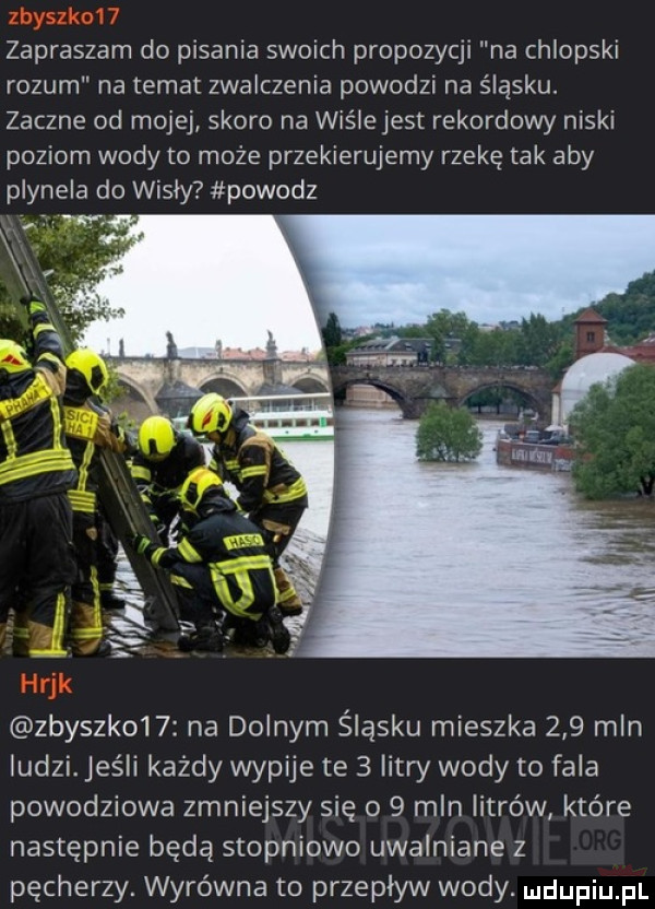 zapraszam do pisania swoich propozycji na chlopski rozum na temat zwalczenie powodzi na śląsku. zaczne od mojej skoro na wiśle jest rekordowy niski poziom wody to może przekierujemy rzekę tak aby plynela do wisly powodz w zbyszk    na dolnym śląsku mieszka     mln ludzi. jeśli każdy wypije te   litry wody to fala powodziowa zmniejszy się o   mln litrów które następnie będą stopniowo uwalniane z pęcherzy. wyrówna to przepływ wody