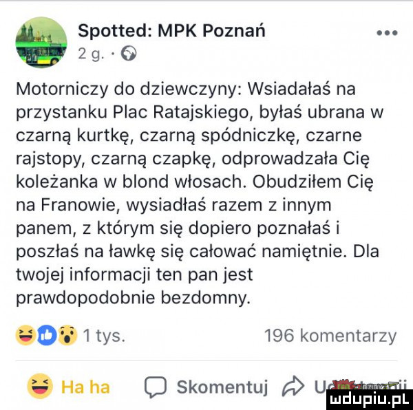 spotted mpk poznań  g motorniczy do dziewczyny wsiadałaś na przystanku plac ratajskiego byłaś ubrana w czarną kurtkę czarną spódniczkę czarne rajstopy czarną czapkę odprowadzała cię koleżanka w blond włosach. obudziłem cię na franowie wysiadłaś razem z innym panem z którym się dopiero poznałaś i poszłaś na ławkę się całować namiętnie. dla twojej informacji ten pan jest prawdopodobnie bezdomny.      ws.     komentarzy. ha ha c skomentuj u pl mdup iu