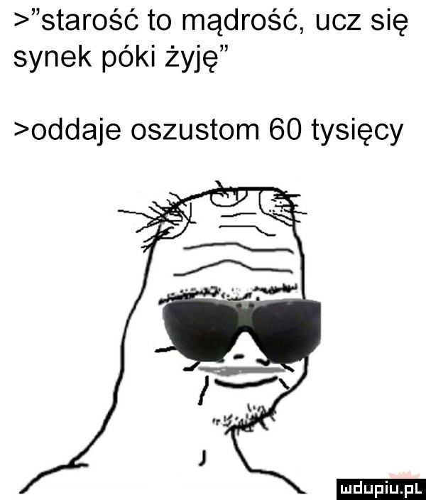 starość to mądrość ucz się synek póki żyję oddaje oszustom    tysięcy ludu iu. l