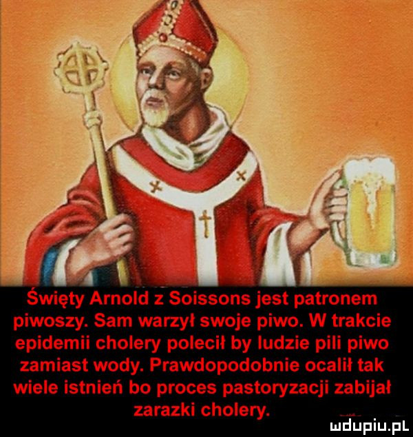 święty arnold soissons jest patronem piwoszy. sam warzyl swoje piwo. w trakcie epidemii cholery polecił by ludzie pili piwo zamiast wody. prawdopodobnie ocalił tak wiele istnień bo proces pasteryzacji zabijał zarazki cholery. mduplu pl