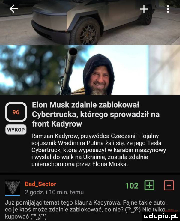 s a ui l i egon munk zdalnie zablokował cybertrucka którego sprowadzil na front kadyrow ramzan kadyrow przywódca czeczenii i lojalny sojusznik wladimira polina żmii się że jego tesla cyberlruck. którą wyposażyl w karabin maszynowy i wyslal do walk na ukrainie zostala zdalnie unieruchomiona przez egona muska. eadjeclor      z   sz l io mln temu juz pomijając temat tego klauna kadyrowa fajne takie auto co ie ktoś moze zdalnie zablokować co nie     niclvlko kupować   mduplu pl