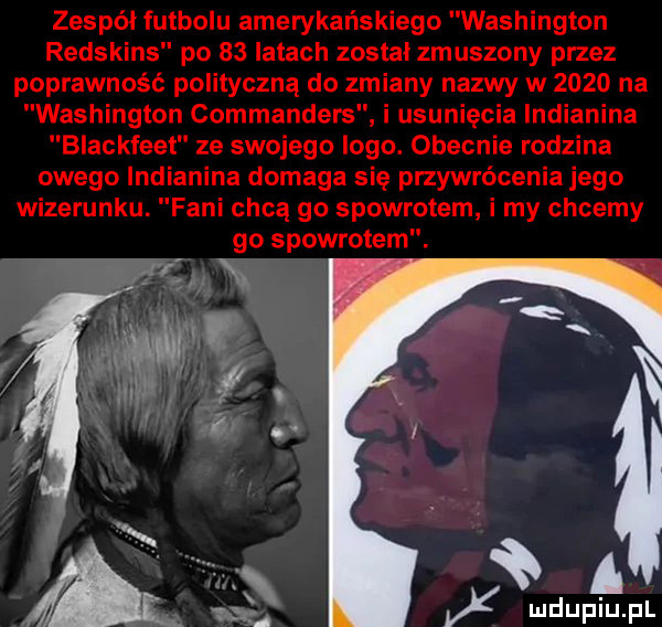 zespół futbolu amerykańskiego washington redskins po    latach został zmuszony przez poprawność polityczną do zmiany nazwy w      na washington commanders i usunięcia indianina blackfeet ze swojego logo. obecnie rodzina owego indianina domaga się przywrócenia jego wizerunku. fani chcą go spowrotem i my chcemy go spowrotem