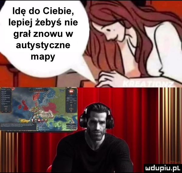 idę do ciebie lepiej żebyś nie grał znowu w autystyczne mapy