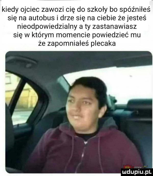 kiedy ojciec zawozi cię do szkoły bo spóźniłeś się na autobus i drze się na ciebie żejesteś nieodpowiedzialny a ty zastanawiasz się w którym momencie powiedzieć mu że zapomniałeś plecaka