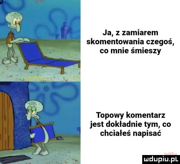 ja z zamiarem skomentowania czegoś co mnie śmieszy topowy komentarz jest dokładnie tym co chciałeś napisać ludu iu. l