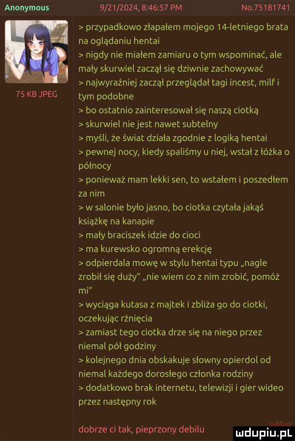 anonymous    kb jpeg                   pm no          przypadkowo zlapalem mojego wai letniego brata na oglądaniu hentai nigdy nie mialem zamiaru obym wspominać ale maly skurwiel zaczal się dziwnie zachowywać najwyraźniej zaczal przegladal tagi incest milf i tym podobne bo ostatnio zainteresowal się nasza ciotką skurwiel niejest nawet subtelny myśli ze świat dziala zgodnie z logiką hentai pewnej nocy kiedy spaliśmy u niej wstal z lózka o polnocy poniewaz rnarn lekki sen to wstalem i poszedlem za nim w salonie bylojasno bo ciotka czytalajakaś książkę na kanapie maly braciszek idzie do cioci rna kurewsko ogromna erekcję odpierdala mowę w stylu hentai typu nagle zrobil się duży nie wiem co z nim zrobić powóz mi wyciaga kutasa z majtek i zbliża go do ciotki oczekując rżnięcia zamiast tego ciotka drze sie na niego przez niemal pól godziny kolejnego dnia obskakuje slowny opierdol od niemal każdego doroslego czlonka rodziny dodatkowo brak internetu telewizji i gier wideo przez następny rok dobrze ci tak pieprzony debilu