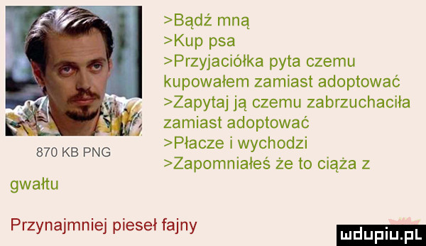 bądź mną kup psa przyjaciółka pyta czemu kupowałem zamiast adoptować zapytaj ją czemu zabrzuchaciia zamiast adoptować płacze i wychodzi zapomniałeś że to ciąża z     kb pbg gwałtu przynajmniej pieski fajny