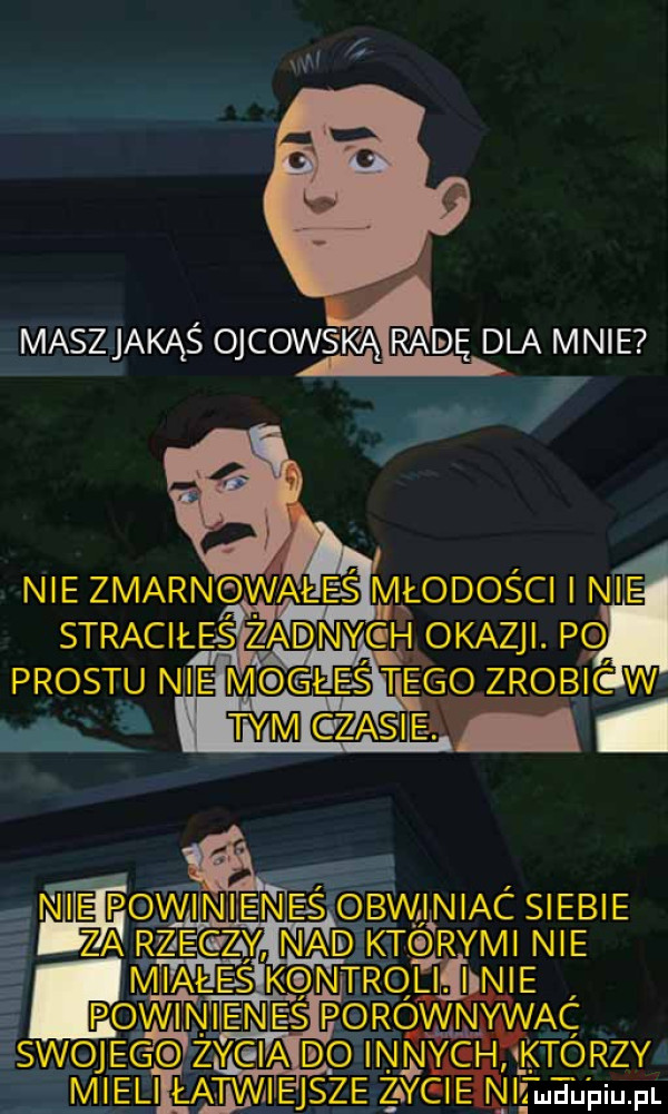 maszljakąś ojcowsieą radę d a mnie nie zmarnowane s młodości i nie straciłeśzadnygh okazji. po prestu n ie m gie ś tegovzrobjcwi wm cew. ni pgwinjejn e s bvvj niac siebie za r zje c zły mead kvtqrymi nie m i a l e ls kqntrqljiﬂine powinines p rqmwąc l swoje innyghaktorzyg i u zaygienie mguiuiupe