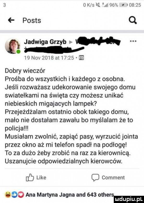 o k s    iii          posts q jadwiga grzyb m.   n v     l        dobry wieczór prośba do wszystkich i każdego z osobna. jeśli rozważasz udekorowanie swojego domu swiatelkami na święta czy możesz unikać niebieskich migajacych lampek przejeżdżałam ostatnio obok takiego domu mało nie dostalam zawalu bo myślałam że to policja musialam zwolnić zapiąć pasy wyrzucić jointa przez okno aż mi telefon spadł na podłogę to za dużo żeby zrobić na raz za kierownicą. uszanujcie odpowiedzialnych kierowców. like o commem odo ana martyna jagna and     ham