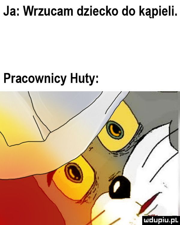 ja wrzucam dziecko do kąpieli. pracownicy huty