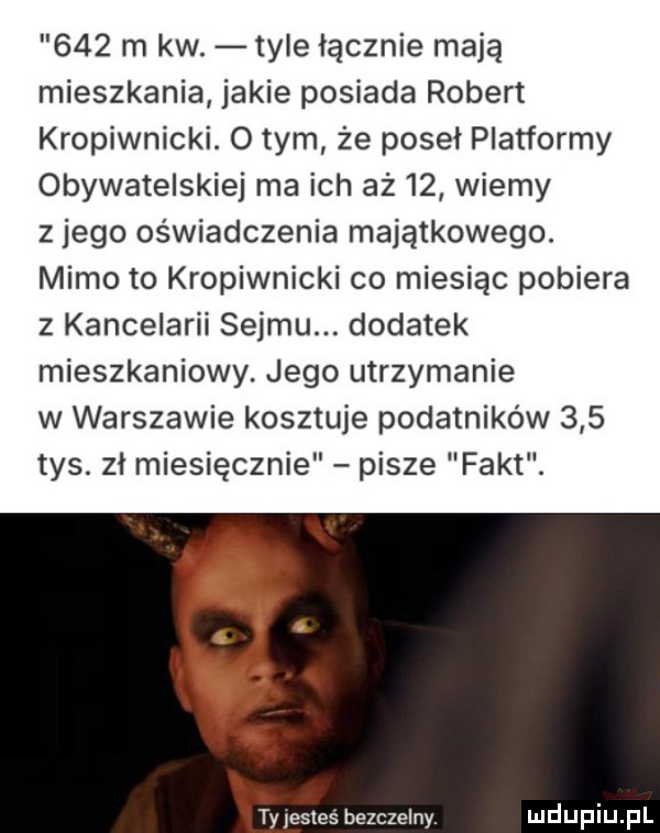 m kw. tyle łącznie mają mieszkania jakie posiada robert kropiwnicki. o tym że poseł platformy obywatelskiej ma ich aż    wiemy z jego oświadczenia majątkowego. mimo to kropiwnicki co miesiąc pobiera z kancelarii sejmu. dodatek mieszkaniowy. jego utrzymanie w warszawie kosztuje podatników     tys. zł miesięcznie pisze fakt. of i ypestes bezczelny
