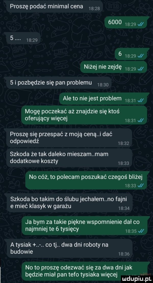 proszę podać minipal cena                                w niżej nie zejdę         i pozbędzie się pan problemu  a    ale to niejest problem  a    mogę poczekać aż znajdzie się ktoś oferujący więcej       x proszę się przespać z moja ceną i dać odpowiedź     szkoda że tak daleko mieszam mam dodatkowe koszty we    no cóż to polecam poszukać czegoś bliżej       w szkoda bo takim do ślubu jechalem no fajni e mieć klasyk w garażu  a    ja bym za takie piękne wspomnienie dal co najmniej te   tysięcy       atysiak co tj. dwa dni roboty na budowie m    noto proszę odezwać się za dwa dni jak będzie mial pan tafo tysiaka więcej magii f