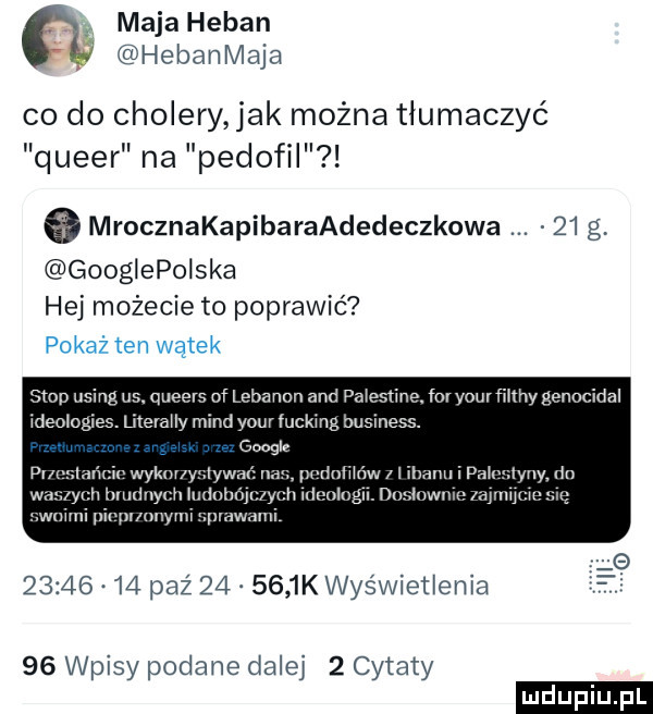 maja heban hebanmaja co do cholery ak można tłumaczyć queer na pedofil   mrocznakapibaraadedeczkowa    g googiepoiska hej możecie to poprawić stop usingus. queens of lebanon and pa esﬁne. fmyourﬁnny genocidal ideologiea. memuy mend your fucking business. google   wydm y-y pudnmńw uwm i wara y illuduyx an vllluulugu. dnsluwlu ewmnn im owym          paź        k was wnet eda    wpisy podane dalej   cytaty