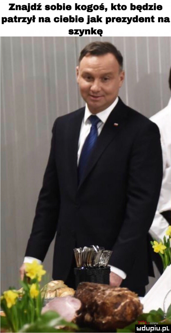 znajdź sobie kogoś kto będzie patrzył na ciebie jak prezydent na szynką