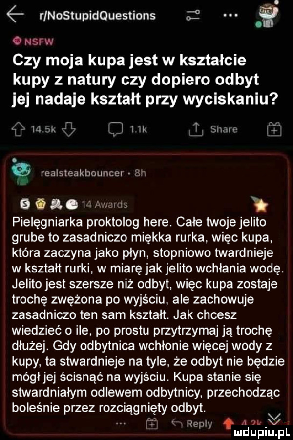 h rlnostupldquestlons o   o nsfw czy moja kupa jest w kształcie kupy z natury czy dopiero odbyt jej nadaje kształt przy wyciskaniu ﬂ la  x lil lk sumo rf. realsieakbmmcei l lh   f g. w awdlti pielęgniarka proktolog here. całe twoje jelito grube to zasadniczo miękka rurka więc kupa która zaczyna jako płyn stopniowo twardnieje w kształt rurki w miaręjak jelito wchłania wodę. jelito jest szersze niż odbyt więc kupa zostaje trochę zwężone po wyjściu ale zachowuje zasadniczo ten sam kształt. jak chcesz wiedzieć o ile po prestu przytrzymaj ją trochę dłużej. gdy odbytnica wchłonie więcej wody z kupy ta stwardnieje na tyle że odbyt nie będzie mógł jej ścisnąć na wyjściu. kupa stanie się stwardnialym odlewem odbytnicy przechodząc boleśnie przez rozciągnięty odbyt. v l ą rep a at v mduplu pl
