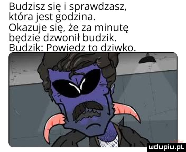 budzisz się i sprawdzasz która jest godzina. okazuje się że za minutę będzie dzwonił budzik. budzik powiedz to dziwko