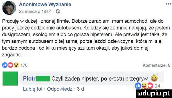 anonimowe wyznanie    mama     m   pracuję w duże i znane farmie dobrze zarab am. mam samochód. ale do pracy jeżdżę codzlenme autobusem koledzy się ze mnie nabuają że jestem dusigroszem. ebu ociem a bo co gorsza hipsterem. ale prawda jest taka że tym samym autobusem o tej samej porze jeździ dziewczyna która mi się bardzo podoba i od kilku mweaęcy szukam okazy. aby jakos do me zagadać. oo.     kamemavze e. piotr czyli żaden hipster po prestu przegryw lumen odpowiedz  a