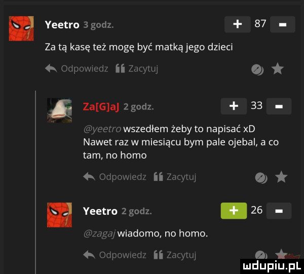 yeetro godz.    za tą kasę też mogę być matką jego dzieci   l w ii zajmu zaiangodl    eu wszedłem żeby to napisać xd nawet raz w miesiącu bym pale ojebal a co am no homo ii lir iii yeetro zgodz.      mduplu pl
