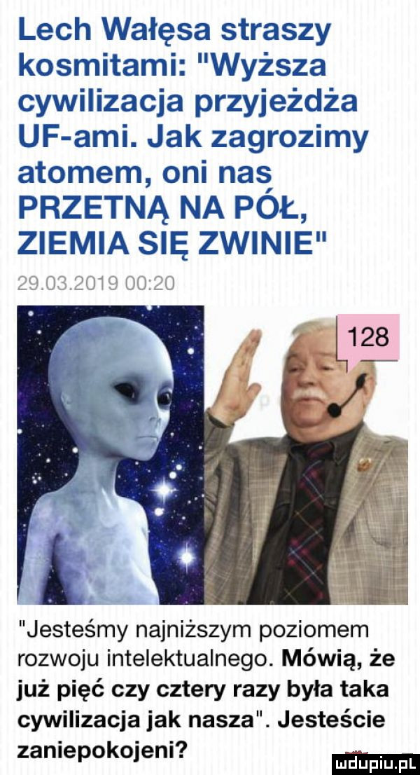 lech wałęsa straszy kosmitami wyższa cywilizacja przyjeżdża uf agi. jak zagrozimy atomem oni nas przetną na pol zlemla się zwinie w lu jesteśmy najniższym poziomem rozwoju intelektualnego. mówią że już pięć czy cztery razy była taka cywilizacja jak nasza. jesteście. zaniepokqenl