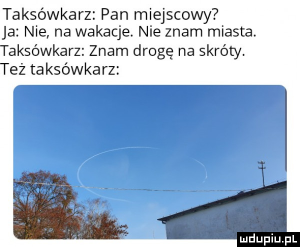 taksówkarz pan miejscowy ja nie na wakacje. nie znam miasta. taksówkarz znam drogę na skróty. też taksówkarz