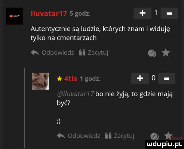iluvatar   godz.   autentycznie są ludzie których znam i widuję tylko na cmentarzach  x oaucmcdl    w o  t s godz   pff mew j bo nie żyją to gdzie mają być otigxmwd ii   wam