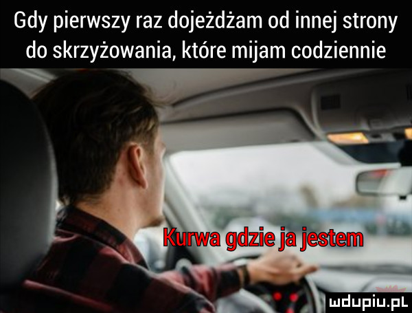 gdy pierwszy raz dojeżdżam od innej strony do skrzyżowania które mijam codziennie