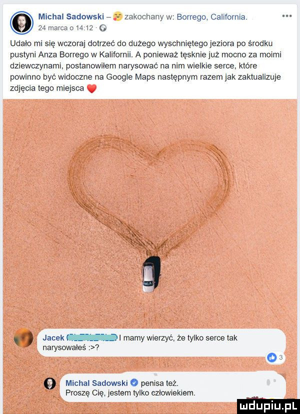 michalsadowskir zakochanyw bcrregq california zmamnmz o udalo ml się wczora aoxrzec do dużego wyschniętego jezlofa po środku pustyni anda bornego w kaitformi a poniewaz tęsknie juz mocno za moimi dziewczynami postanowiłem narysowac na nim wielkie serce które powinno być widoczne na google mbps następnym razem lak zaktuaiizule zdjęcia tego miejsce. jacek ml mamy wierzyć że tylko serce tak narysowaies v   michal sadowsk o penisa leż. proszę się jestem tylko czlowiekiem