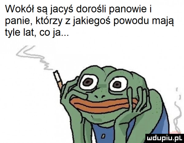 wokół są jacyś dorośli panowie i panie którzy z jakiegoś powodu mają tyle lat co ja