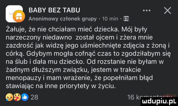 baby bez tabu x anonimowy członek grupy    mm żałuje że nie chciałam mieć dziecka. mój heh narzeczony niedawno został ojcem i zżera mnie zazdrość jak widzę jego uśmiechnięte zdjęcia z żoną i córką. gdybym mogła cofnąć czas to zgodziłabym się na ślub i dała mu dziecko. od rozstanie nie byłam w żadnym dłuższym związku jestem w trakcie menopauzy i mam wrażenie że popełniłam błąd stawiając na inne priorytety w życiu.       kr mm