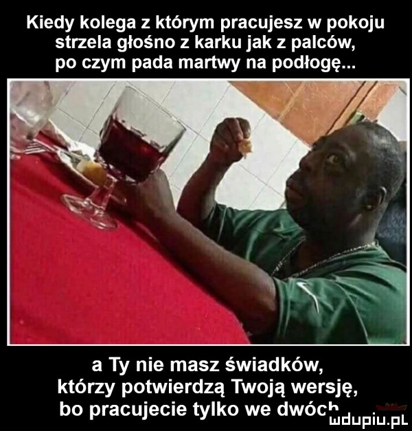 kiedy kolega z którym pracujesz w pokoju strzela głośno z karku jak z palców po czym pada martwy na podłogę. abakankami la r   a ty nie masz świadków którzy potwierdzą twoją wersję. abakankami. bo pracujecie tylko we dwocmdupiupl