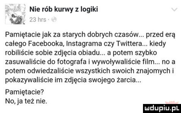 nie rób kurwy z logiki a. pamiętacie jak za starych dobrych czasów. przed erą całego facebooka instagrama czy twistera. kiedy robiliście sobie zdjęcia obiadu. a potem szybko zasuwaliście do fotografa i wywoływaliście film. no a potem odwiedzaliście wszystkich swoich znajomych i pokazywaliście im zdjęcia swojego żarcia. pamiętacie no ja też nie
