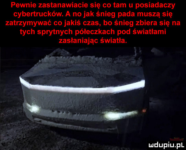 pewnie zastanawiacie się co tam u posiadaczy cybertrucków. a no jak śnieg pada muszą się zatrzymywać co jakiś czas bo śnieg zbiera się na tych sprytnych poleczkach pod światłami zasłaniając światła. w w